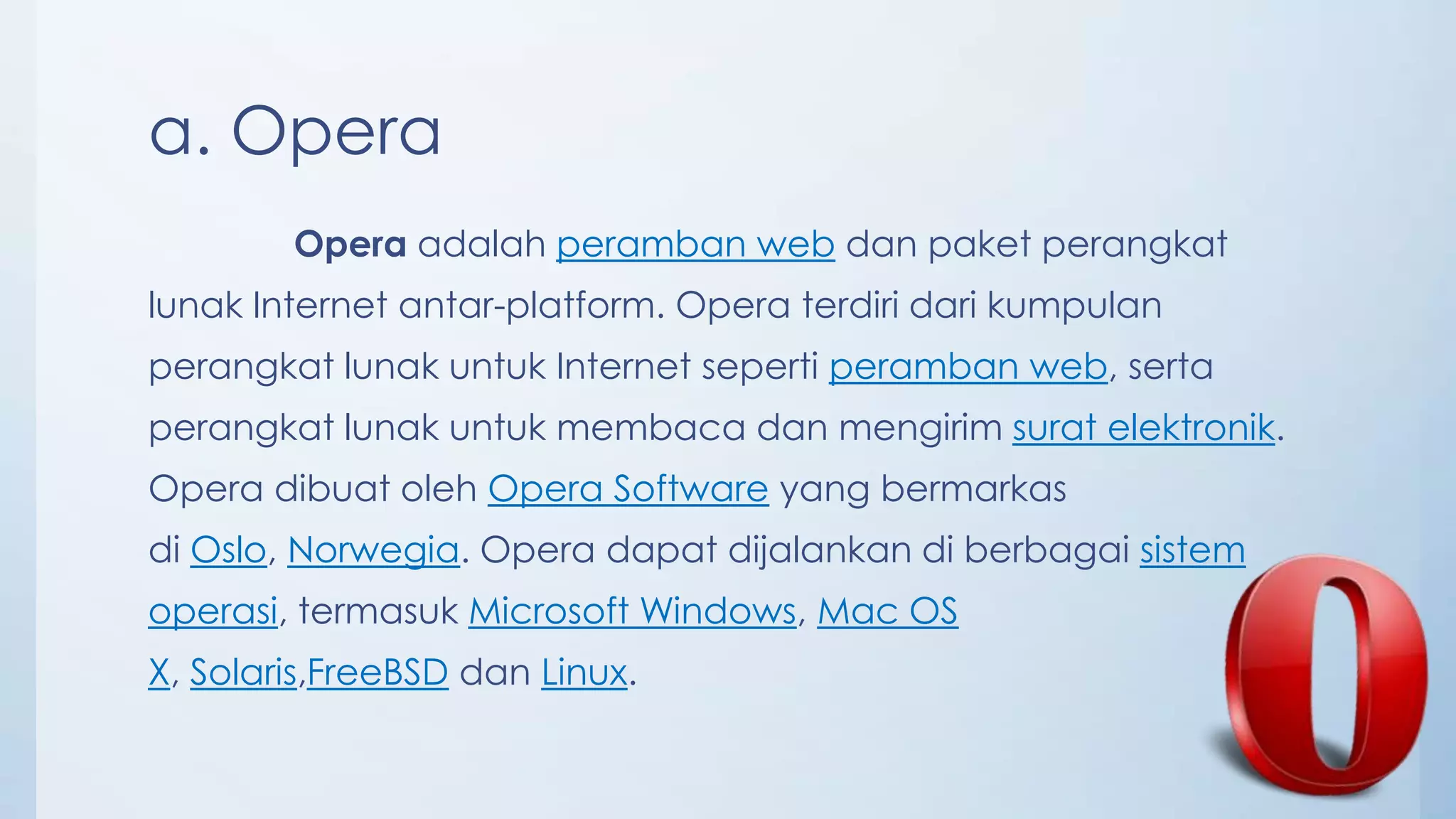 a. Opera
        Opera adalah peramban web dan paket perangkat
lunak Internet antar-platform. Opera terdiri dari kumpulan
perangkat lunak untuk Internet seperti peramban web, serta
perangkat lunak untuk membaca dan mengirim surat elektronik.
Opera dibuat oleh Opera Software yang bermarkas
di Oslo, Norwegia. Opera dapat dijalankan di berbagai sistem
operasi, termasuk Microsoft Windows, Mac OS
X, Solaris,FreeBSD dan Linux.
 