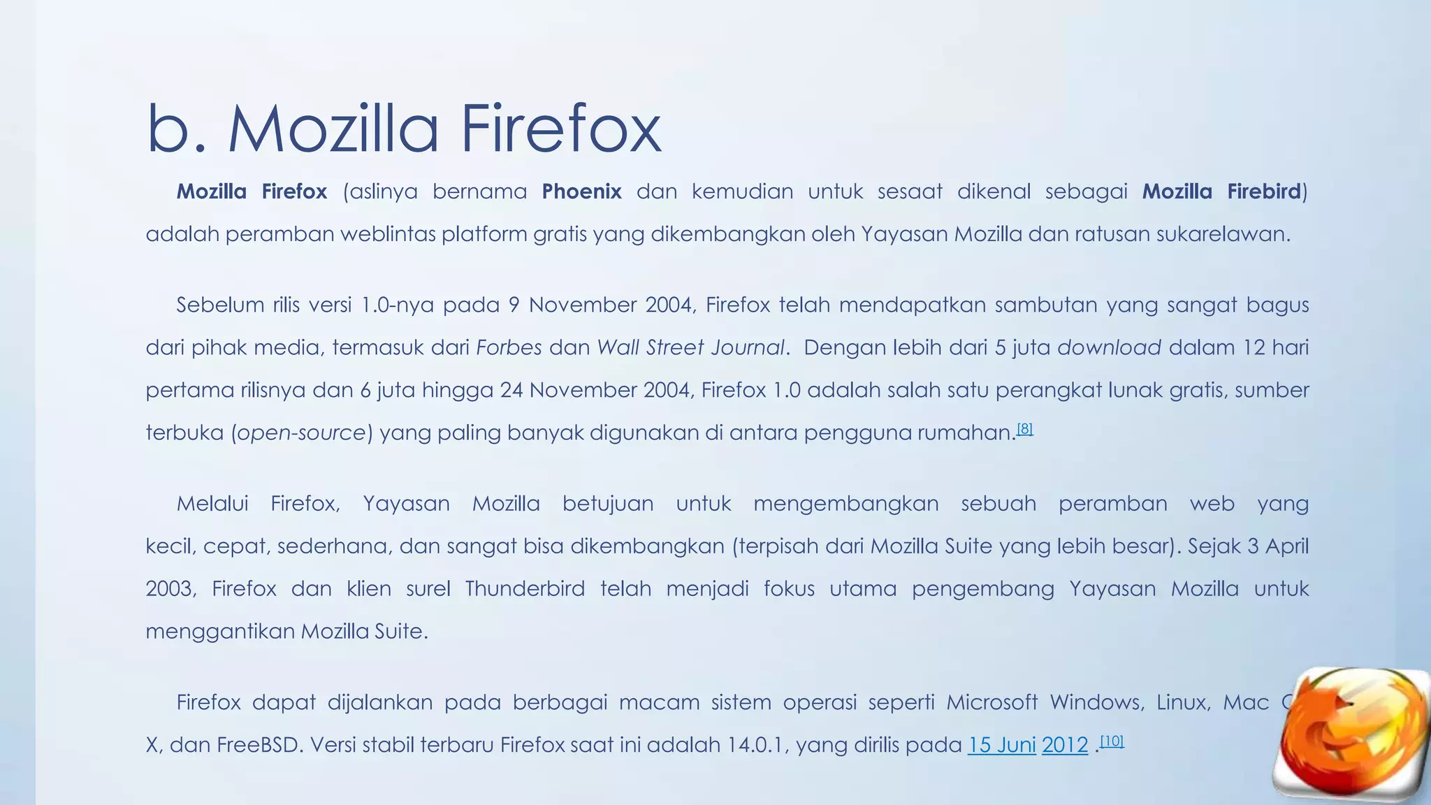 b. Mozilla Firefox
   Mozilla Firefox (aslinya bernama Phoenix dan kemudian untuk sesaat dikenal sebagai Mozilla Firebird)

adalah peramban weblintas platform gratis yang dikembangkan oleh Yayasan Mozilla dan ratusan sukarelawan.


   Sebelum rilis versi 1.0-nya pada 9 November 2004, Firefox telah mendapatkan sambutan yang sangat bagus

dari pihak media, termasuk dari Forbes dan Wall Street Journal. Dengan lebih dari 5 juta download dalam 12 hari

pertama rilisnya dan 6 juta hingga 24 November 2004, Firefox 1.0 adalah salah satu perangkat lunak gratis, sumber

terbuka (open-source) yang paling banyak digunakan di antara pengguna rumahan.[8]


   Melalui   Firefox,   Yayasan    Mozilla   betujuan   untuk    mengembangkan         sebuah    peramban   web   yang

kecil, cepat, sederhana, dan sangat bisa dikembangkan (terpisah dari Mozilla Suite yang lebih besar). Sejak 3 April

2003, Firefox dan klien surel Thunderbird telah menjadi fokus utama pengembang Yayasan Mozilla untuk

menggantikan Mozilla Suite.


   Firefox dapat dijalankan pada berbagai macam sistem operasi seperti Microsoft Windows, Linux, Mac OS

X, dan FreeBSD. Versi stabil terbaru Firefox saat ini adalah 14.0.1, yang dirilis pada 15 Juni 2012 .[10]
 
