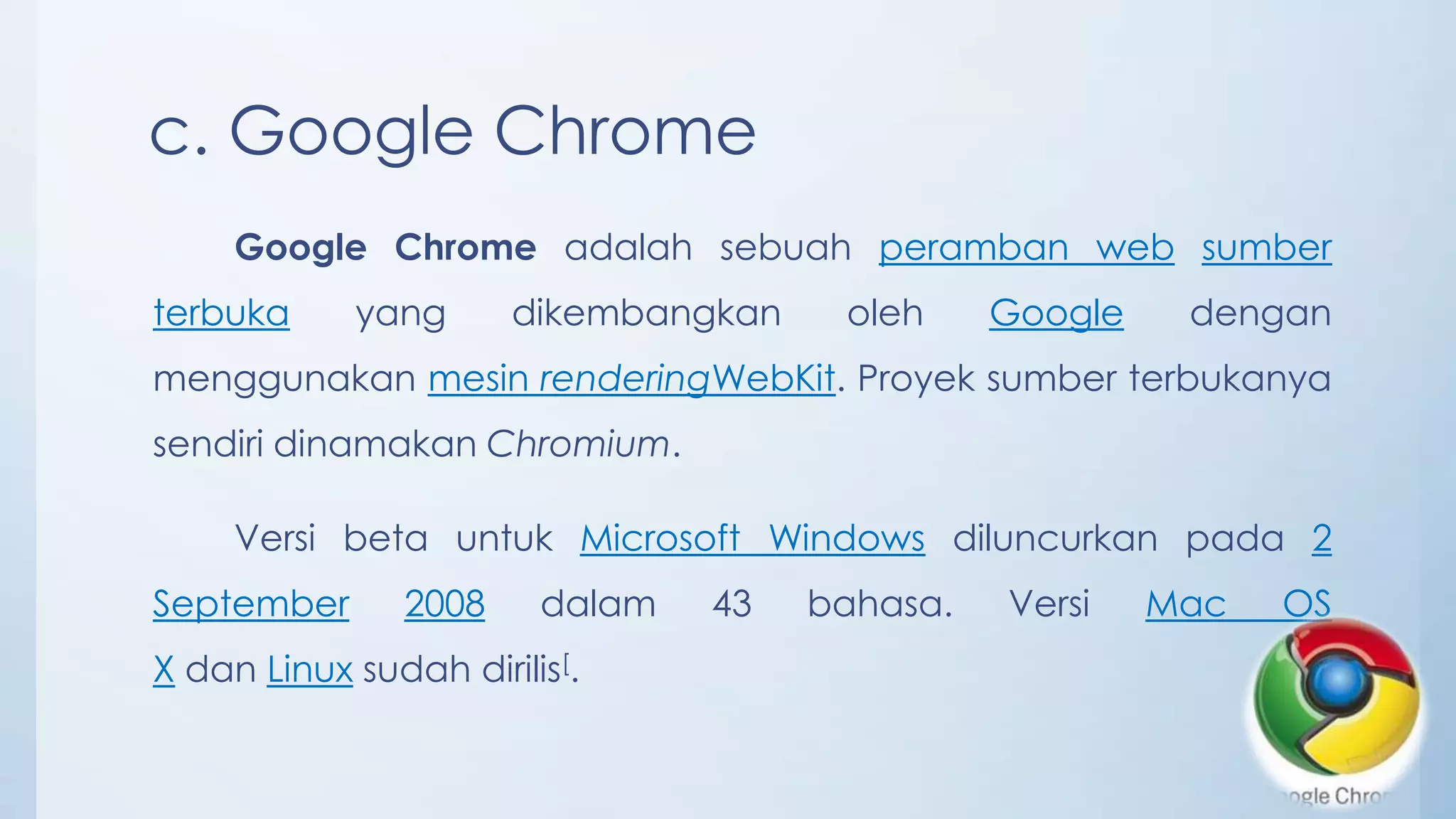 c. Google Chrome
     Google Chrome adalah sebuah peramban web sumber
terbuka     yang      dikembangkan    oleh     Google    dengan
menggunakan mesin renderingWebKit. Proyek sumber terbukanya
sendiri dinamakan Chromium.

     Versi beta untuk Microsoft Windows diluncurkan pada 2
September      2008     dalam   43   bahasa.   Versi    Mac   OS
X dan Linux sudah dirilis[.
 