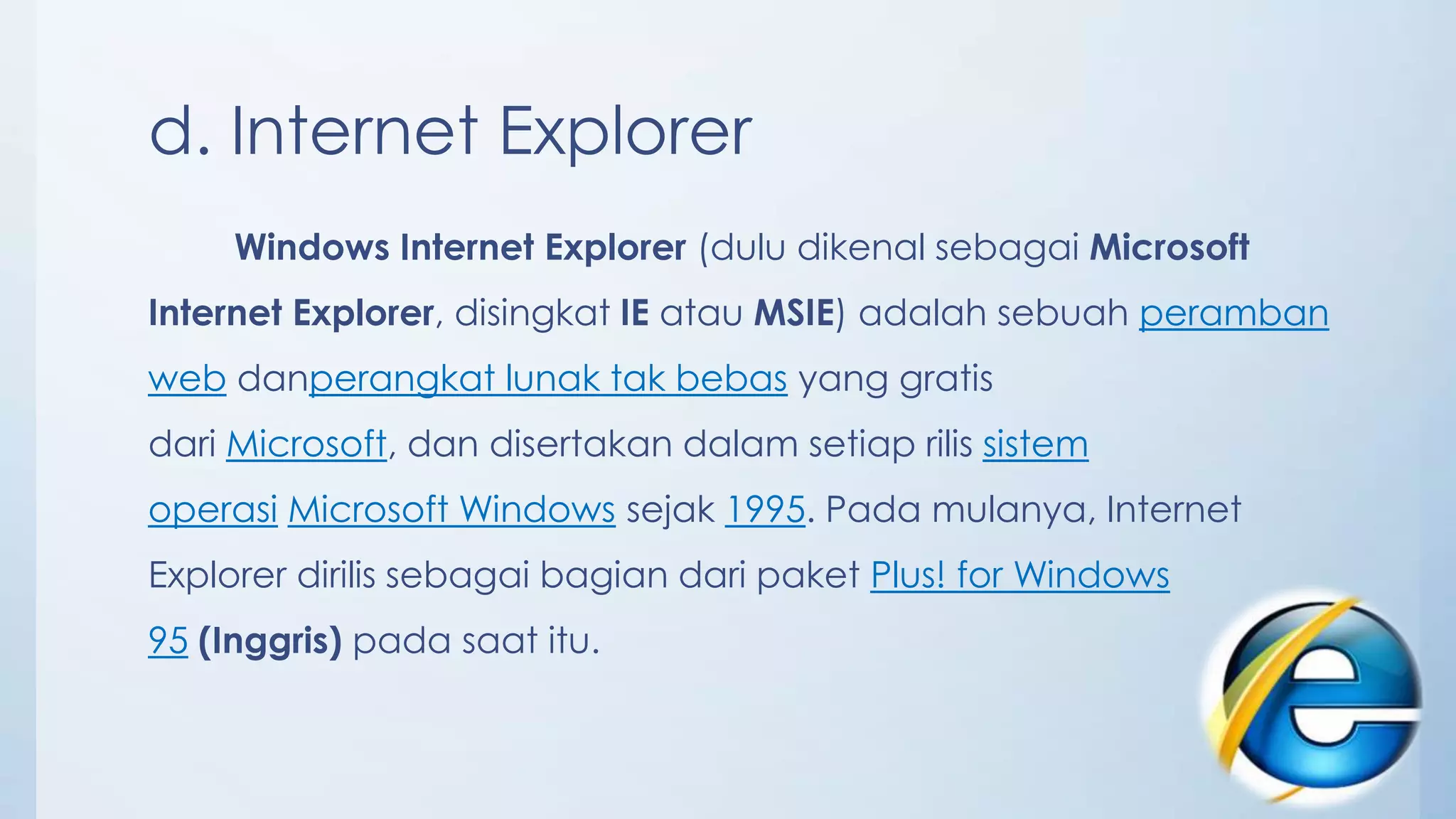 d. Internet Explorer
     Windows Internet Explorer (dulu dikenal sebagai Microsoft
Internet Explorer, disingkat IE atau MSIE) adalah sebuah peramban
web danperangkat lunak tak bebas yang gratis
dari Microsoft, dan disertakan dalam setiap rilis sistem
operasi Microsoft Windows sejak 1995. Pada mulanya, Internet
Explorer dirilis sebagai bagian dari paket Plus! for Windows
95 (Inggris) pada saat itu.
 