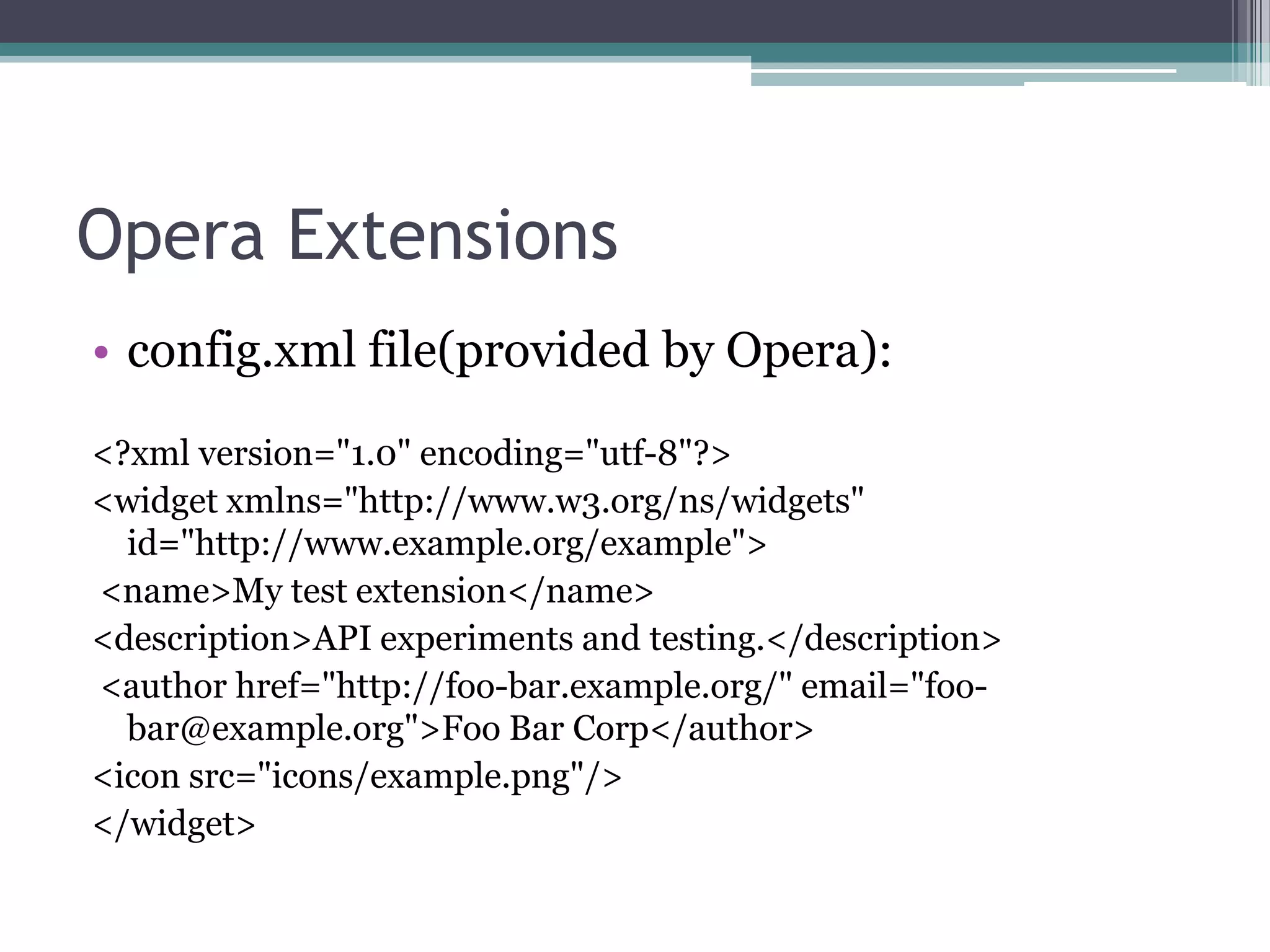 Opera Extensions
• config.xml file(provided by Opera):
<?xml version="1.0" encoding="utf-8"?>
<widget xmlns="http://www.w3.org/ns/widgets"
  id="http://www.example.org/example">
<name>My test extension</name>
<description>API experiments and testing.</description>
<author href="http://foo-bar.example.org/" email="foo-
  bar@example.org">Foo Bar Corp</author>
<icon src="icons/example.png"/>
</widget>
 