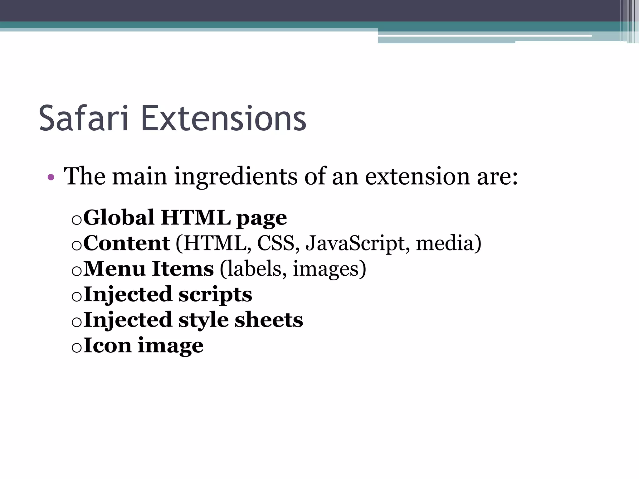 Safari Extensions
• The main ingredients of an extension are:
  oGlobal HTML page
  oContent (HTML, CSS, JavaScript, media)
  oMenu Items (labels, images)
  oInjected scripts
  oInjected style sheets
  oIcon image
 