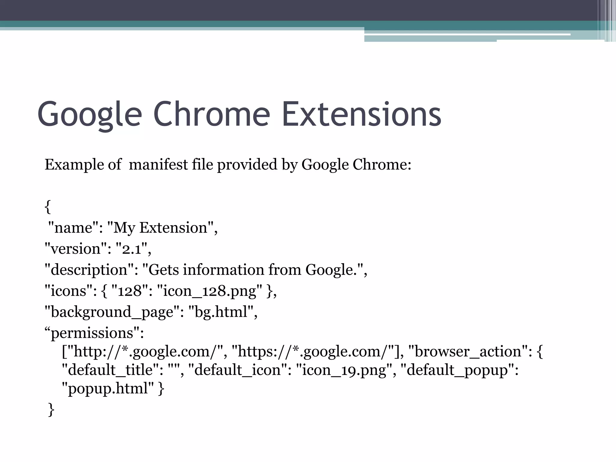 Google Chrome Extensions
Example of manifest file provided by Google Chrome:

{
 "name": "My Extension",
"version": "2.1",
"description": "Gets information from Google.",
"icons": { "128": "icon_128.png" },
"background_page": "bg.html",
“permissions":
   ["http://*.google.com/", "https://*.google.com/"], "browser_action": {
   "default_title": "", "default_icon": "icon_19.png", "default_popup":
   "popup.html" }
 }
 