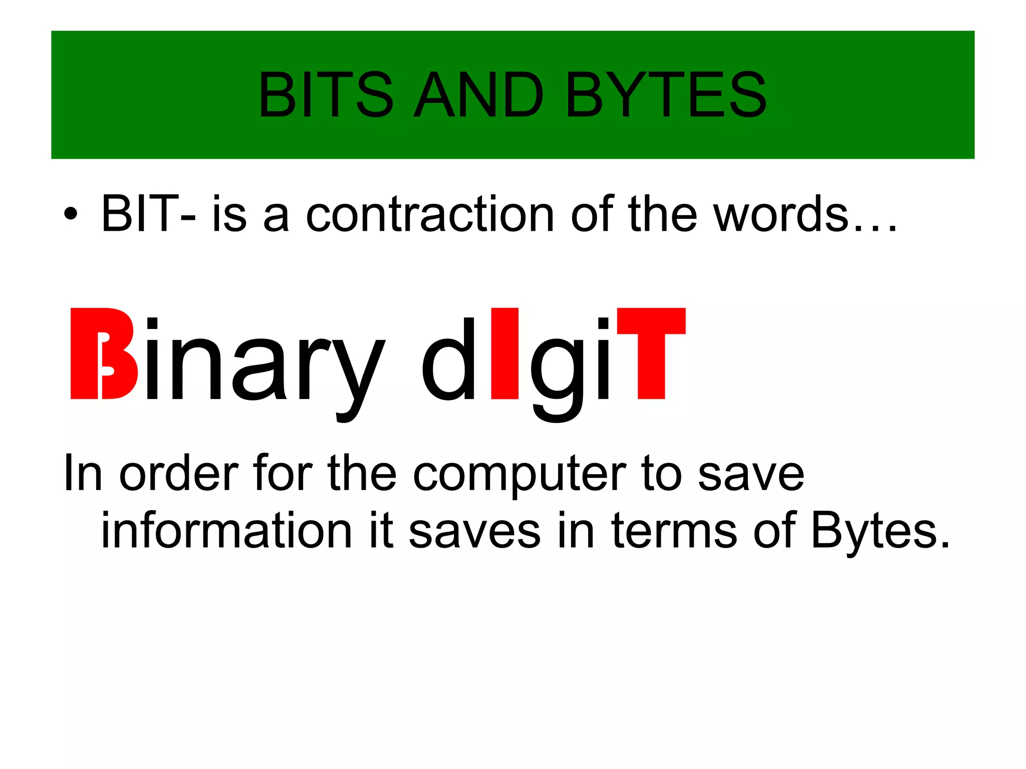 BITS AND BYTES BIT- is a contraction of the words… B inary d I gi T In order for the computer to save information it saves in terms of Bytes. 