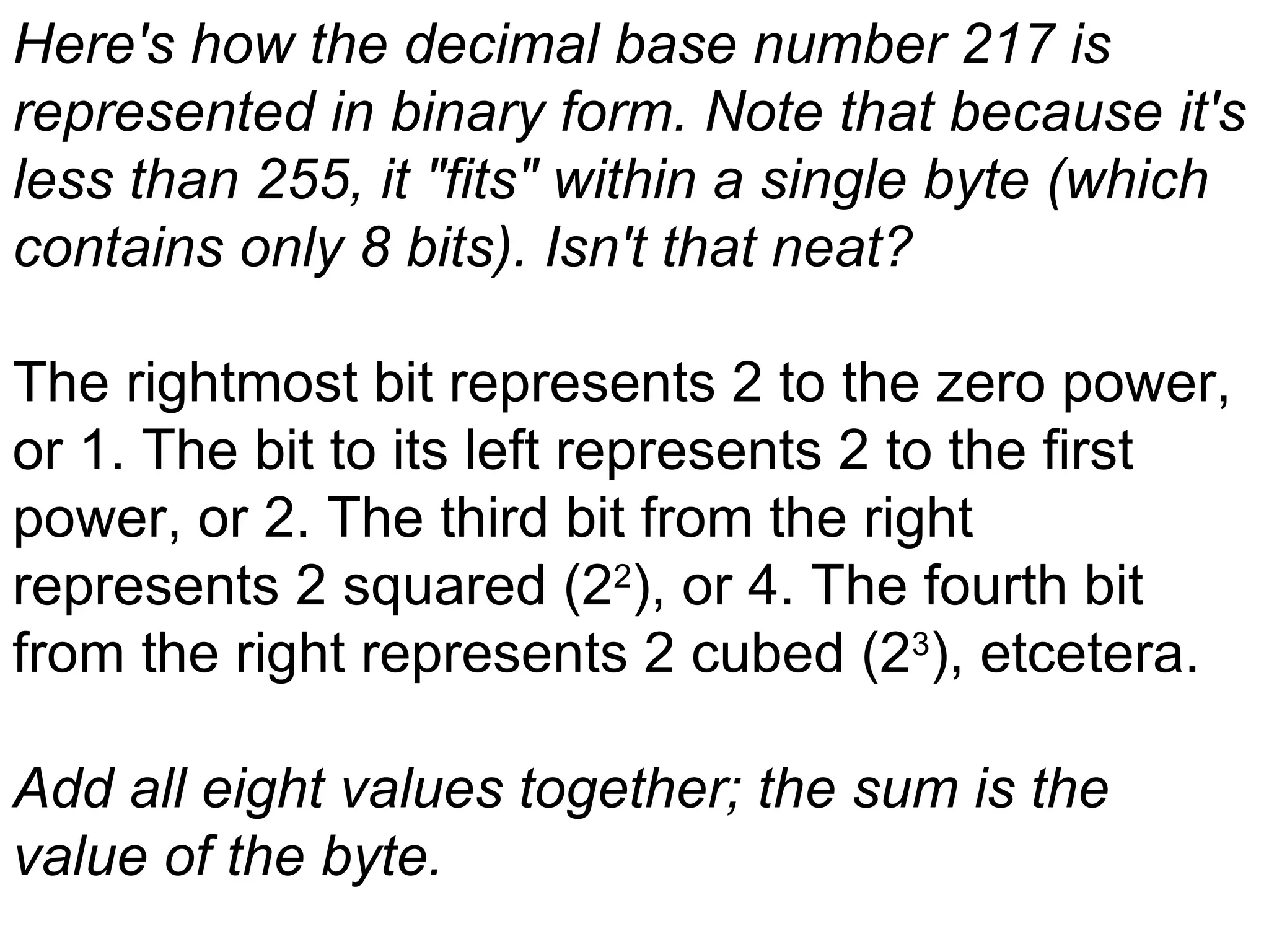Here's how the decimal base number 217 is represented in binary form. Note that because it's less than 255, it &quot;fits&quot; within a single byte (which contains only 8 bits). Isn't that neat?   The rightmost bit represents 2 to the zero power, or 1. The bit to its left represents 2 to the first power, or 2. The third bit from the right represents 2 squared (2 2 ), or 4. The fourth bit from the right represents 2 cubed (2 3 ), etcetera.   Add all eight values together; the sum is the value of the byte.   