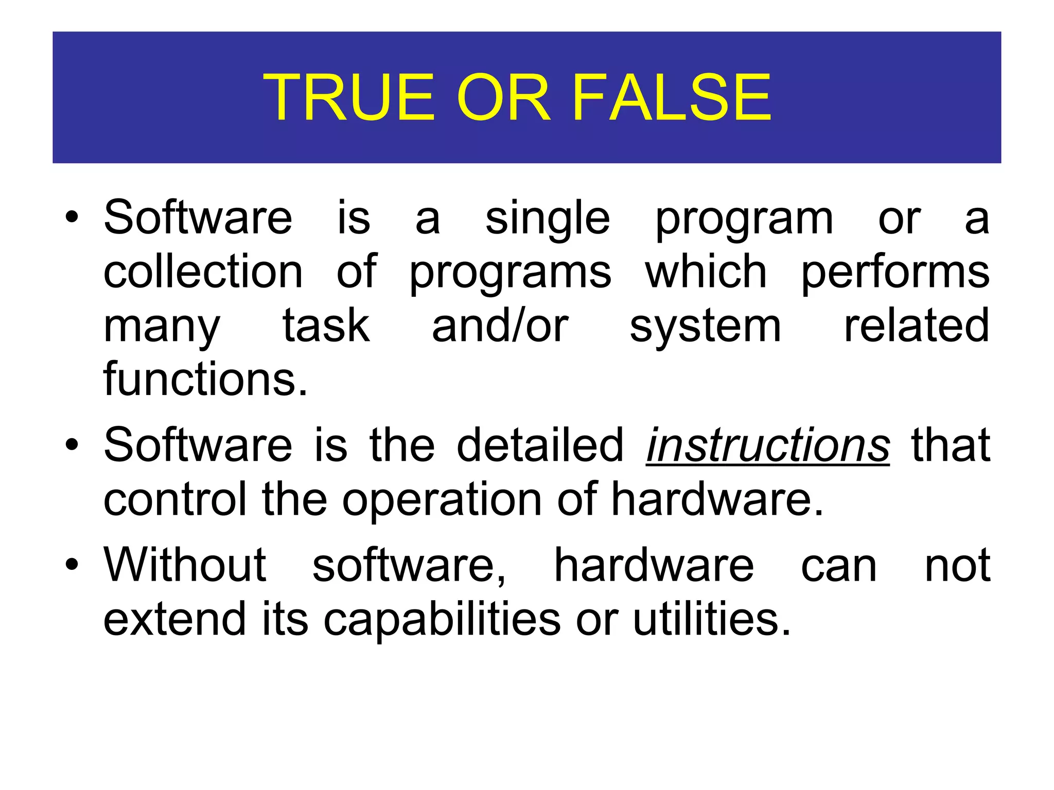 TRUE OR FALSE  Software is a single program or a collection of programs which performs many task and/or system related functions. Software is the detailed  instructions  that control the operation of hardware. Without software, hardware can not extend its capabilities or utilities. 