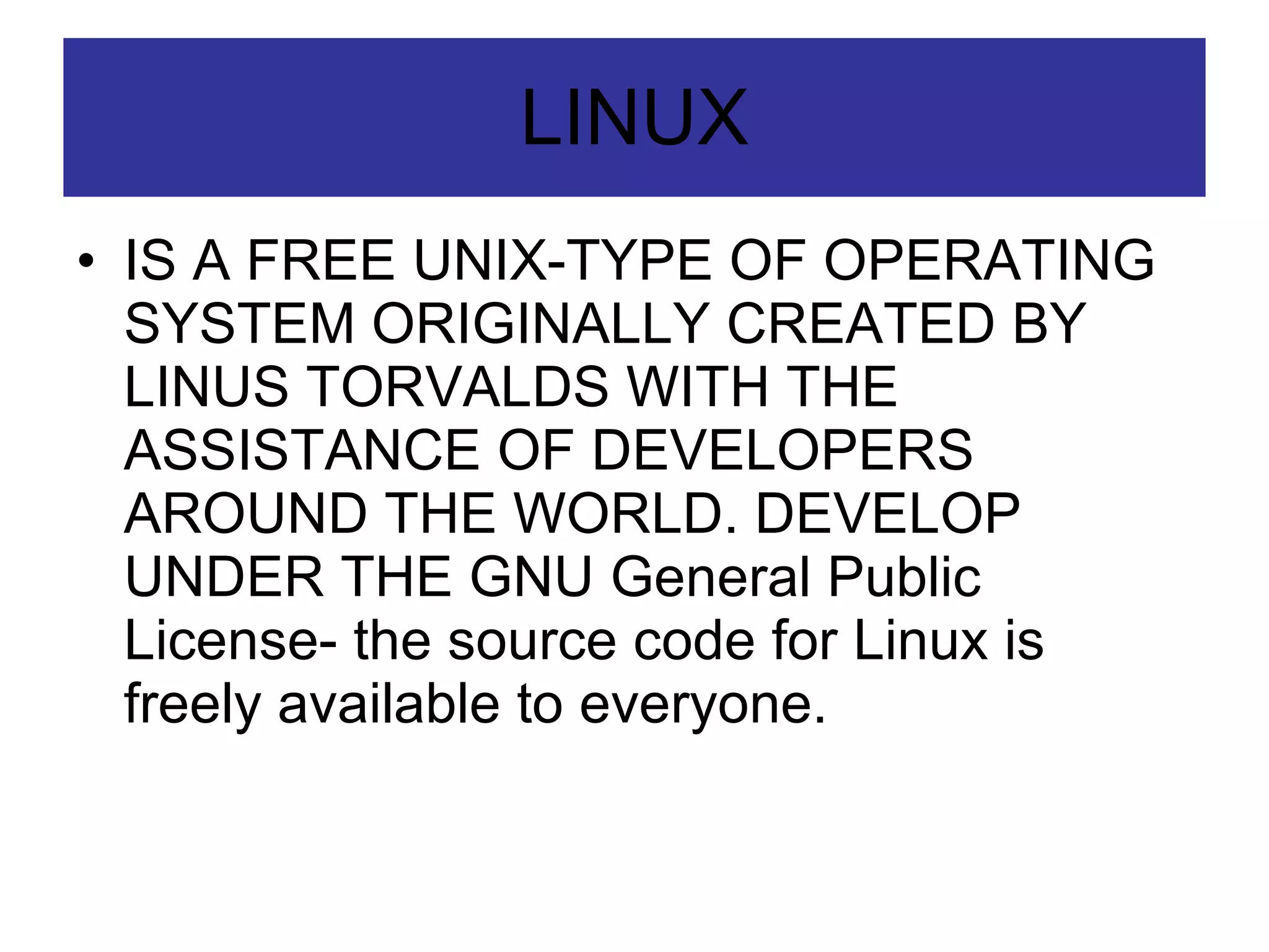 LINUX IS A FREE UNIX-TYPE OF OPERATING SYSTEM ORIGINALLY CREATED BY LINUS TORVALDS WITH THE ASSISTANCE OF DEVELOPERS AROUND THE WORLD. DEVELOP UNDER THE GNU General Public License- the source code for Linux is freely available to everyone. 