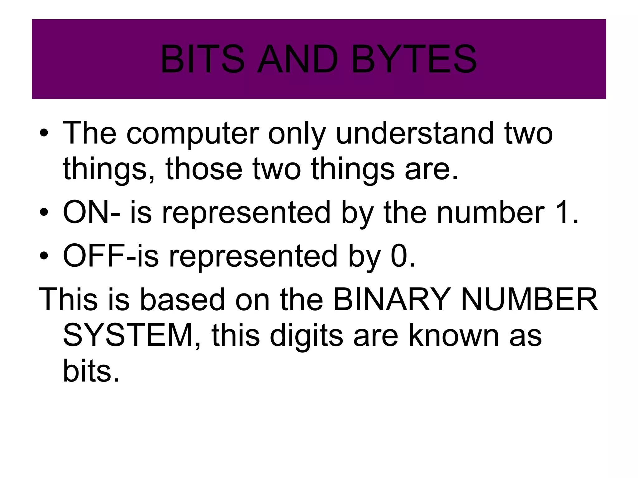 BITS AND BYTES The computer only understand two things, those two things are. ON- is represented by the number 1. OFF-is represented by 0. This is based on the BINARY NUMBER SYSTEM, this digits are known as bits. 