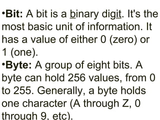 Bit:  A bit is a  b inary dig it . It's the most basic unit of information. It has a value of either 0 (zero) or 1 (one). Byte:  A group of eight bits. A byte can hold 256 values, from 0 to 255. Generally, a byte holds one character (A through Z, 0 through 9, etc). 