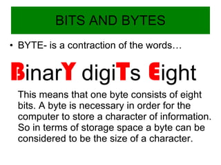 BITS AND BYTES BYTE- is a contraction of the words… B inar Y  digi T s  E ight This means that one byte consists of eight bits. A byte is necessary in order for the computer to store a character of information. So in terms of storage space a byte can be considered to be the size of a character. 