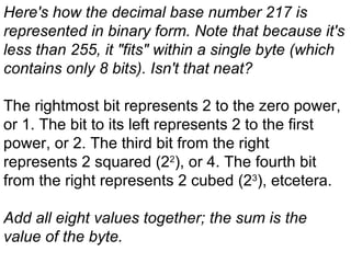 Here's how the decimal base number 217 is represented in binary form. Note that because it's less than 255, it &quot;fits&quot; within a single byte (which contains only 8 bits). Isn't that neat?   The rightmost bit represents 2 to the zero power, or 1. The bit to its left represents 2 to the first power, or 2. The third bit from the right represents 2 squared (2 2 ), or 4. The fourth bit from the right represents 2 cubed (2 3 ), etcetera.   Add all eight values together; the sum is the value of the byte.   
