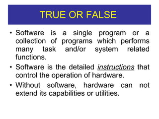 TRUE OR FALSE  Software is a single program or a collection of programs which performs many task and/or system related functions. Software is the detailed  instructions  that control the operation of hardware. Without software, hardware can not extend its capabilities or utilities. 