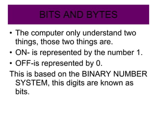 BITS AND BYTES The computer only understand two things, those two things are. ON- is represented by the number 1. OFF-is represented by 0. This is based on the BINARY NUMBER SYSTEM, this digits are known as bits. 
