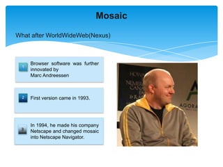 Mosaic

What after WorldWideWeb(Nexus)



      Browser software was further
  1
      innovated by
      Marc Andreessen.



  2   First version came in 1993.




      In 1994, he made his company
 3
      Netscape and changed mosaic
      into Netscape Navigator.
 