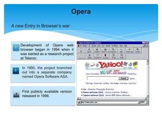 Opera

A new Entry in Browser’s war



      Development of Opera web
 1
      browser began in 1994 when it
      was started as a research project
      at Telenor.

       In 1995, the project branched
 2
       out into a separate company
       named Opera Software ASA.



       First publicly available version
  3
       released in 1996.
 