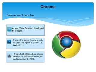 Chrome

Browser war Intensifies




 1   A free Web Browser developed
     by Google.



     It uses the same Engine which
 2
     is used by Apple’s Safari i.e.
     Web Kit



      It was first released as a beta
 3
     version for Microsoft Windows
     on September 2, 2008.
 