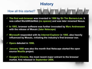 History
 How all this started?

 The first web browser was invented in 1990 by Sir Tim Berners-Lee. It
  was called WorldWideWeb (no spaces) and was later renamed Nexus.

 In 1993, browser software was further innovated by Marc Andreessen
  with the release of Mosaic (later Netscape)

 Microsoft responded with its Internet Explorer in 1995, also heavily
  influenced by Mosaic, initiating the industry's first browser war.

 Opera debuted in 1996.

 January 1998 was also the month that Netscape started the open
  source Mozilla project.

 Google's Chrome, the most recent major entrant to the browser
  market, first released in September 2008.
 