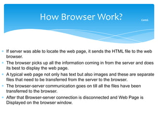 How Browser Work?                                   Contd.




If server was able to locate the web page, it sends the HTML file to the web
browser.
The browser picks up all the information coming in from the server and does
its best to display the web page.
A typical web page not only has text but also images and these are separate
files that need to be transferred from the server to the browser.
The browser-server communication goes on till all the files have been
transferred to the browser.
After that Browser-server connection is disconnected and Web Page is
Displayed on the browser window.
 