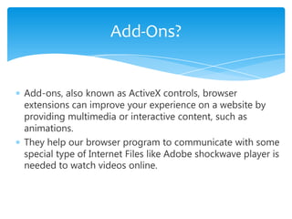 Add-Ons?


Add-ons, also known as ActiveX controls, browser
extensions can improve your experience on a website by
providing multimedia or interactive content, such as
animations.
They help our browser program to communicate with some
special type of Internet Files like Adobe shockwave player is
needed to watch videos online.
 