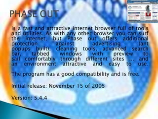 is a fast and attractive internet browser full of tools and utilities. As with any other browser you can surf the internet, but Phase out offers additional protection against advertising (ant popups built), cleaning tools, advanced search bar, tabbed windows with preview to sail comfortably through different sites ... and an environment attractive and easy to use.The program has a good compatibility and is free.Initial release: November 15 of 2005Version: 5.4.4PHASE OUT