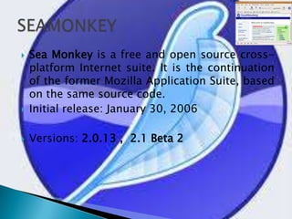 Sea Monkey is a free and open source cross-platform Internet suite. It is the continuation of the former Mozilla Application Suite, based on the same source code. Initial release: January 30, 2006Versions: 2.0.13 ,  2.1 Beta 2SEAMONKEY
