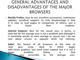 Mozilla Firefox: Easy to use, excellent accessories, continuous updates, excellent support, its only disadvantage is that it is slow to read pages in comparison of others, just a bit faster than explorer.Internet Explorer: Best for the casual user, it works, is slow but for the average user is not a problem and although it is extremely unsafe to most average or casual user I do not care about viruses or spyware while not noticing.Safari: the fastest of all browsers at the time to read Java scrip, ideal to check pages with heavy graphics, you need some support but it is not a major problem, failing is that it is very accessible to the average user.GENERAL ADVANTAGES AND DISADVANTAGES OF THE MAJOR BROWSERS