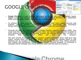 Google Chrome is a web browser developed by Google that uses the WebKit layout engine. It was first released as a beta version for Microsoft Windows on 2 September 2008, and the public stable release was on 11 December 2008. To achieve its main objective to provide a browser with more speed, security and stability, Google Chrome combines sophisticated technology and minimalist design, while providing a graphical user interface simpler and more effective.Through the Web kit rendering engine Google Chrome supports standard HTML, Java script and CSS, whose installation process does not require restarting the browser to start working as well done as separate process, the manner of the tabs, so that if a windows flaw does not affect the rest or the browser.The new version of Google Chrome supports several additional items (add-ons) very useful, among them are Dual View plugin, which divides the display panel in half allowing you to navigate in two places simultaneously; Chrome Pass, which retrieves user names and passwords stored on the Google Chrome browser, or XChrome a complete theme manager also install different skins with the click of a button.GOOGLE CHROME