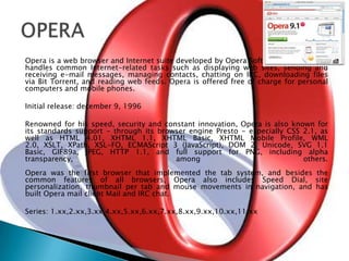 Opera is a web browser and Internet suite developed by Opera Software. The browser handles common Internet-related tasks such as displaying web sites, sending and receiving e-mail messages, managing contacts, chatting on IRC, downloading files via Bit Torrent, and reading web feeds. Opera is offered free of charge for personal computers and mobile phones. Initial release: december 9, 1996Renowned for his speed, security and constant innovation, Opera is also known for its standards support - through its browser engine Presto - especially CSS 2.1, as well as HTML 4.01, XHTML 1.1, XHTML Basic, XHTML Mobile Profile, WML 2.0, XSLT, XPath, XSL-FO, ECMAScript 3 (JavaScript), DOM 2, Unicode, SVG 1.1 Basic, GIF89a, JPEG, HTTP 1.1, and full support for PNG, including alpha transparency, among others.Opera was the first browser that implemented the tab system, and besides the common features of all browsers, Opera also includes Speed ​​Dial, site personalization, thumbnail per tab and mouse movements in navigation, and has built Opera mail client Mail and IRC chat.Series: 1.xx,2.xx,3.xx,4.xx,5.xx,6.xx,7.xx,8.xx,9.xx,10.xx,11.xxOPERA