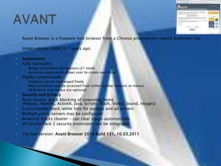 Avant Browser is a freeware web browser from a Chinese programmer named Anderson Che.Initial release: 2004, 6–7 years ago.AppearanceFully skinnable:Range of bundled skin options (21 total)Accessory application allows user to create own skinsHighly customizable:Toolbars can be rearranged freelyMost functions may be accessed from either toolbar buttons or menusAll Buttons and menus are optionalSecurity and privacyPush-button quick blocking of unwanted items (Popups, Adverts, ActiveX, Java, Scripts, Flash, Video, Sound, Images)Customizable black/white lists for popups and ad serversMultiple proxy servers may be configuredBrowsing tracks cleaner - can clear traces automaticallyXP Service Pack 2 security extensions can be integratedThe last version: Avant Browser 2010 Build 131, 16.03.2011AVANT