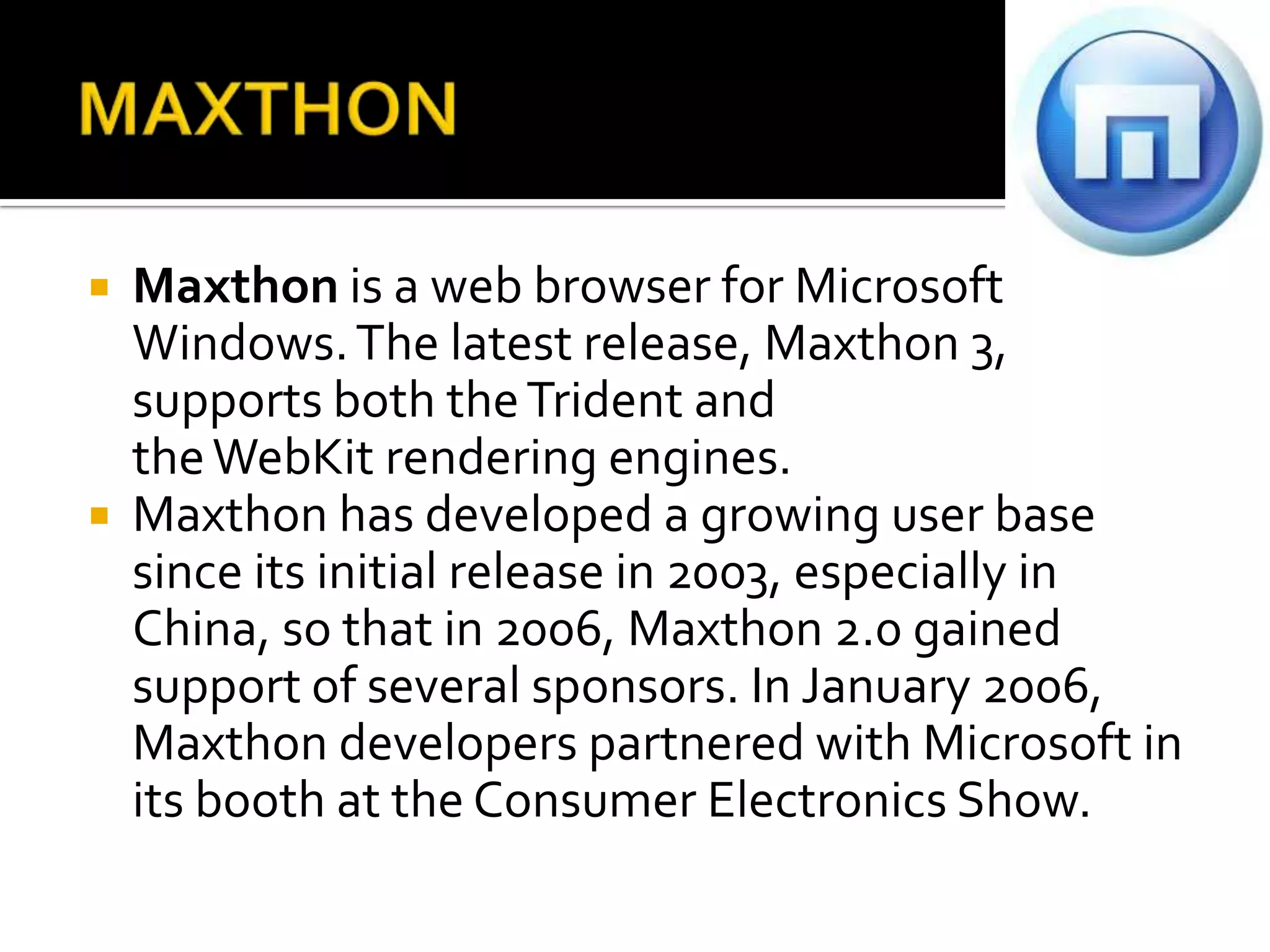 MAXTHONMaxthon is a web browser for Microsoft Windows. The latest release, Maxthon 3, supports both the Trident and the WebKit rendering engines.Maxthon has developed a growing user base since its initial release in 2003, especially in China, so that in 2006, Maxthon 2.0 gained support of several sponsors. In January 2006, Maxthon developers partnered with Microsoft in its booth at the Consumer Electronics Show.