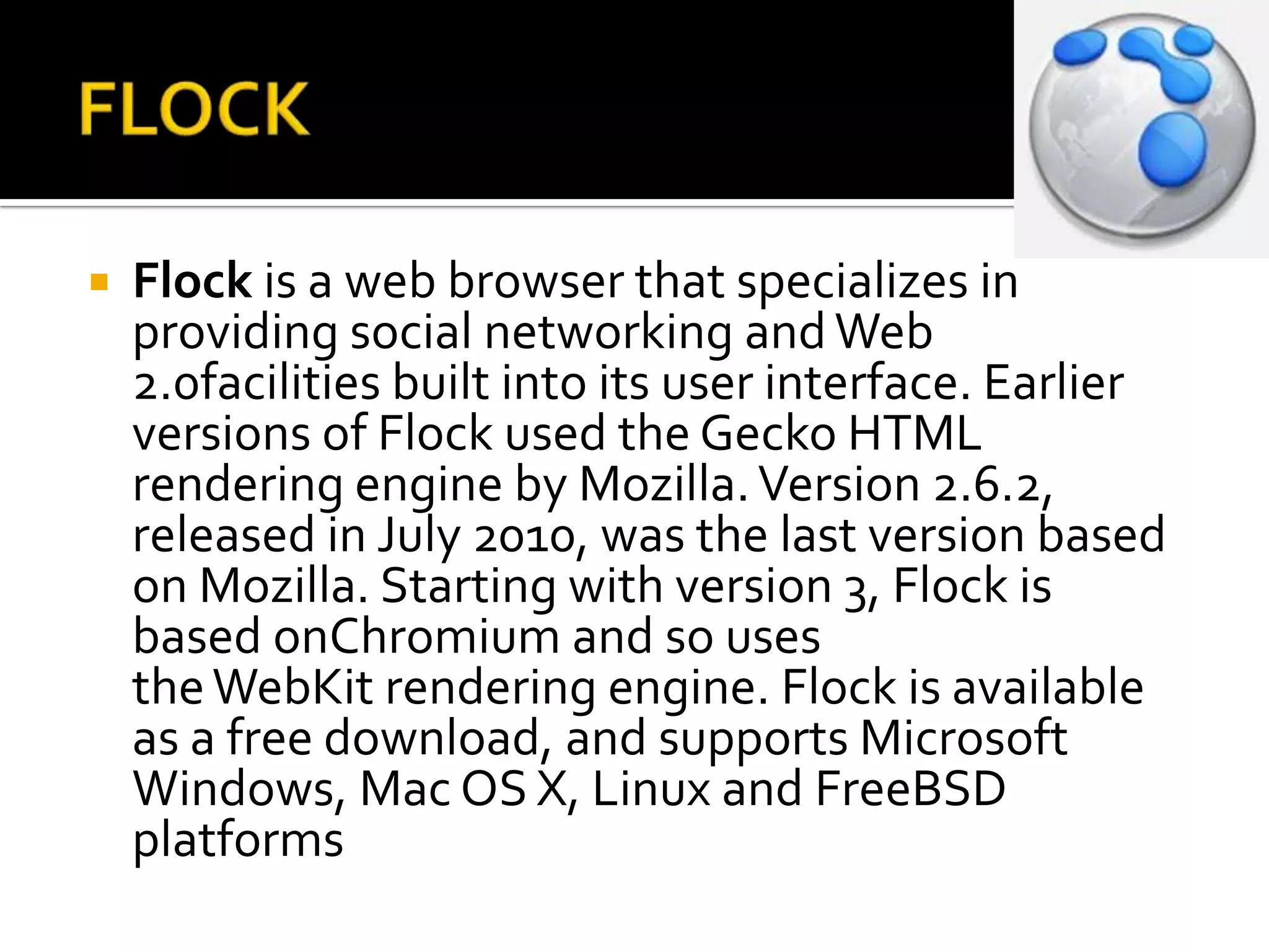 FLOCKFlock is a web browser that specializes in providing social networking and Web 2.0facilities built into its user interface. Earlier versions of Flock used the Gecko HTML rendering engine by Mozilla. Version 2.6.2, released in July 2010, was the last version based on Mozilla. Starting with version 3, Flock is based onChromium and so uses the WebKit rendering engine. Flock is available as a free download, and supports Microsoft Windows, Mac OS X, Linux and FreeBSD platforms