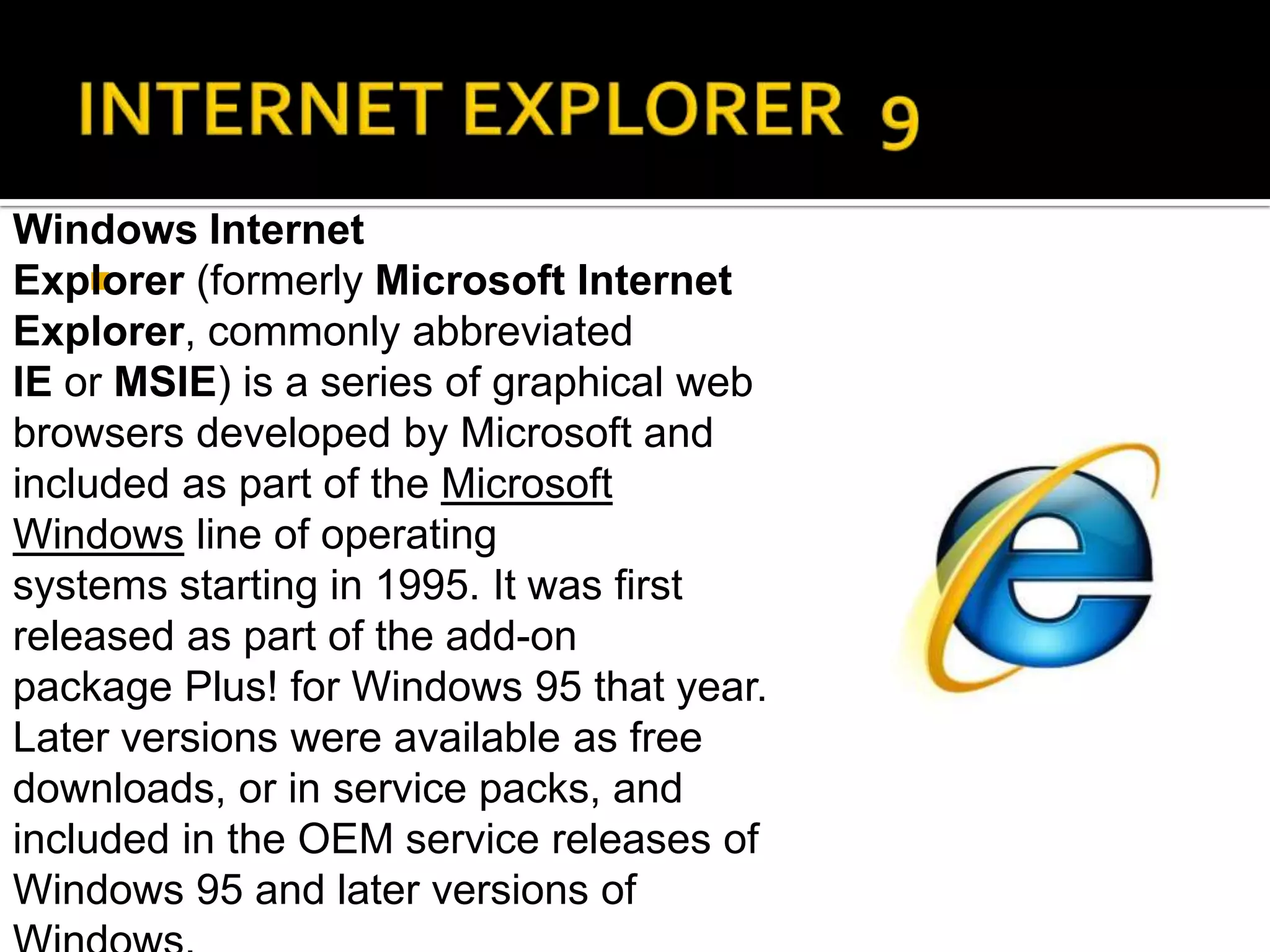 INTERNET EXPLORER  9Windows Internet Explorer (formerly Microsoft Internet Explorer, commonly abbreviated IE or MSIE) is a series of graphical web browsers developed by Microsoft and included as part of the Microsoft Windows line of operating systems starting in 1995. It was first released as part of the add-on package Plus! for Windows 95 that year. Later versions were available as free downloads, or in service packs, and included in the OEM service releases of Windows 95 and later versions of Windows.