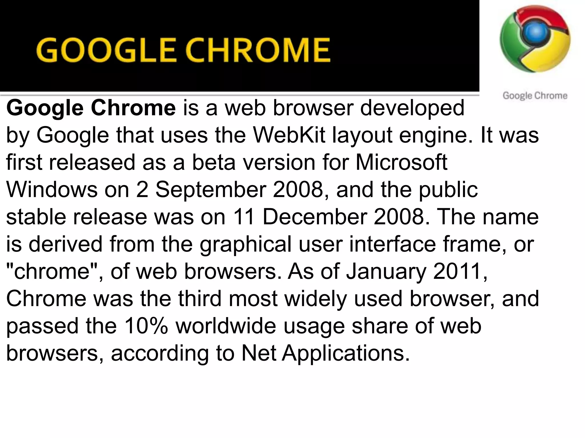 GOOGLE CHROMEGoogle Chrome is a web browser developed by Google that uses the WebKit layout engine. It was first released as a beta version for Microsoft Windows on 2 September 2008, and the public stable release was on 11 December 2008. The name is derived from the graphical user interface frame, or "chrome", of web browsers. As of January 2011, Chrome was the third most widely used browser, and passed the 10% worldwide usage share of web browsers, according to Net Applications.