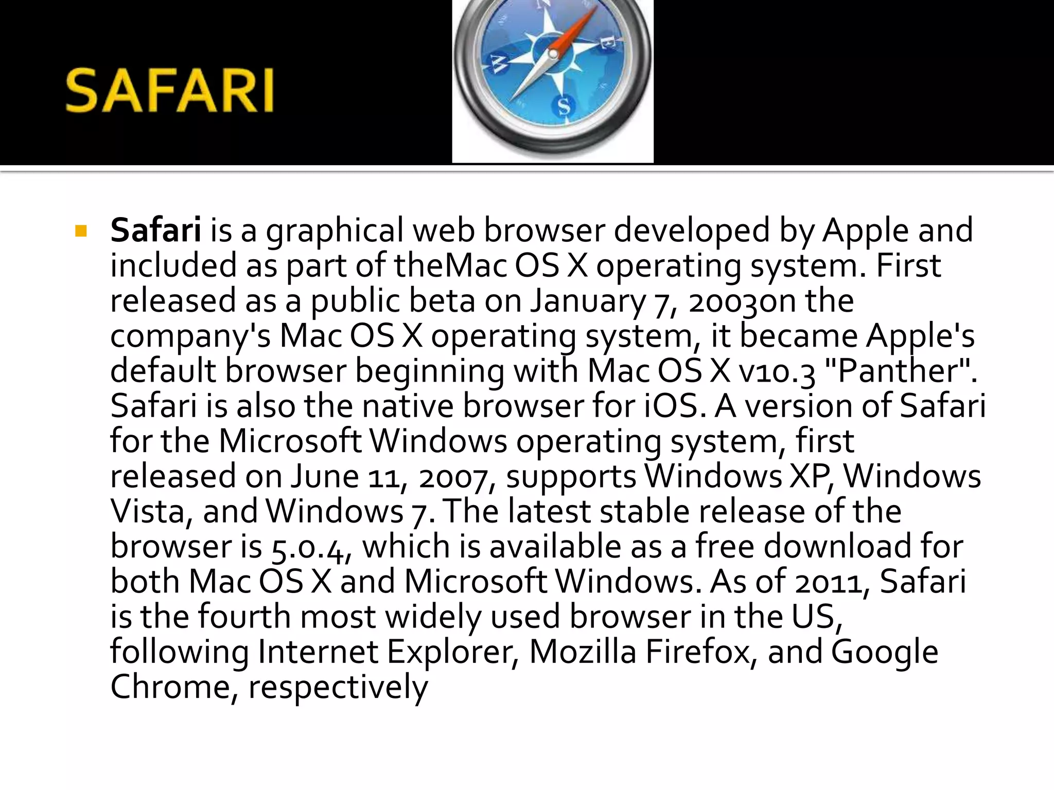 SAFARISafari is a graphical web browser developed by Apple and included as part of theMac OS X operating system. First released as a public beta on January 7, 2003on the company's Mac OS X operating system, it became Apple's default browser beginning with Mac OS X v10.3 "Panther". Safari is also the native browser for iOS. A version of Safari for the Microsoft Windows operating system, first released on June 11, 2007, supports Windows XP, Windows Vista, and Windows 7. The latest stable release of the browser is 5.0.4, which is available as a free download for both Mac OS X and Microsoft Windows. As of 2011, Safari is the fourth most widely used browser in the US, following Internet Explorer, Mozilla Firefox, and Google Chrome, respectively