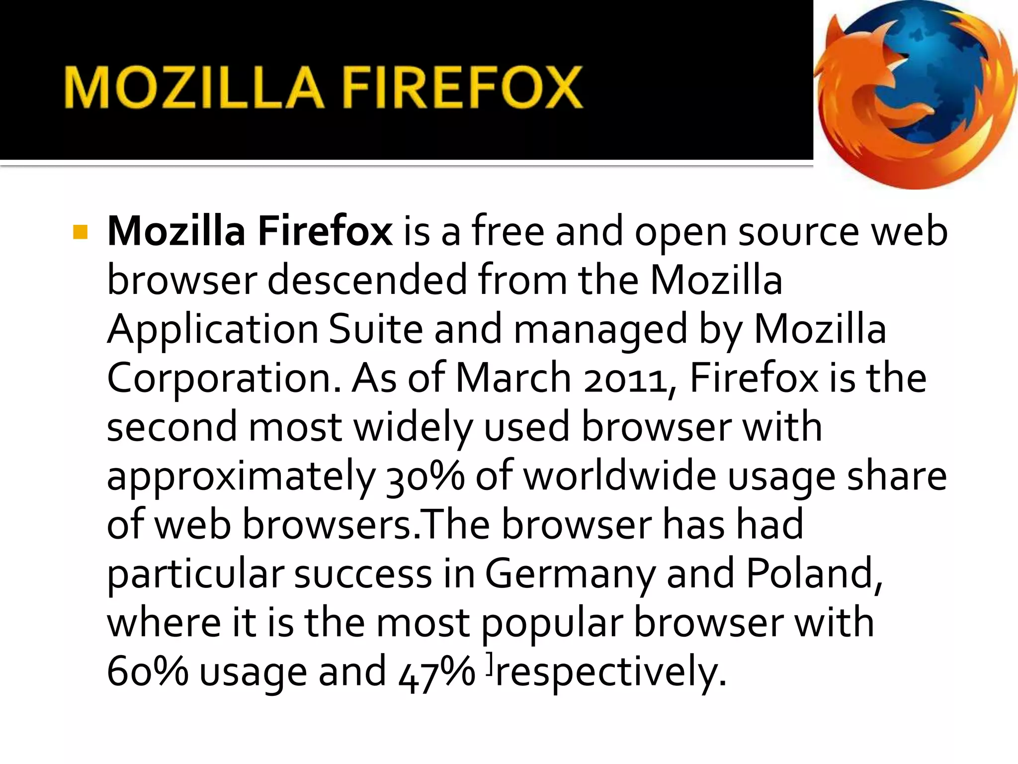 MOZILLA FIREFOXMozilla Firefox is a free and open source web browser descended from the Mozilla Application Suite and managed by Mozilla Corporation. As of March 2011, Firefox is the second most widely used browser with approximately 30% of worldwide usage share of web browsers.Thebrowser has had particular success in Germany and Poland, where it is the most popular browser with 60% usage and 47% ]respectively.