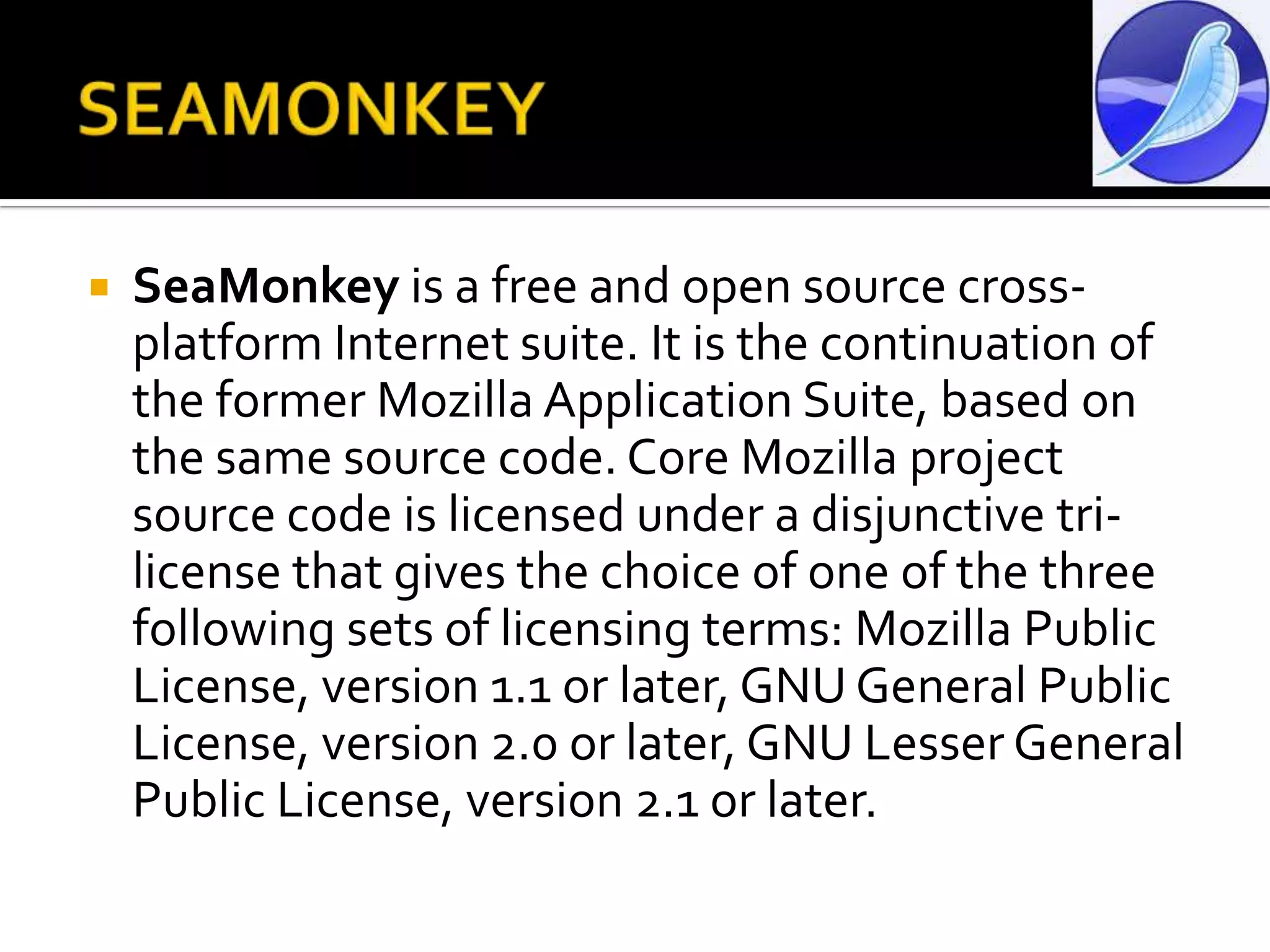 SEAMONKEYSeaMonkey is a free and open source cross-platform Internet suite. It is the continuation of the former Mozilla Application Suite, based on the same source code. Core Mozilla project source code is licensed under a disjunctive tri-license that gives the choice of one of the three following sets of licensing terms: Mozilla Public License, version 1.1 or later, GNU General Public License, version 2.0 or later, GNU Lesser General Public License, version 2.1 or later.