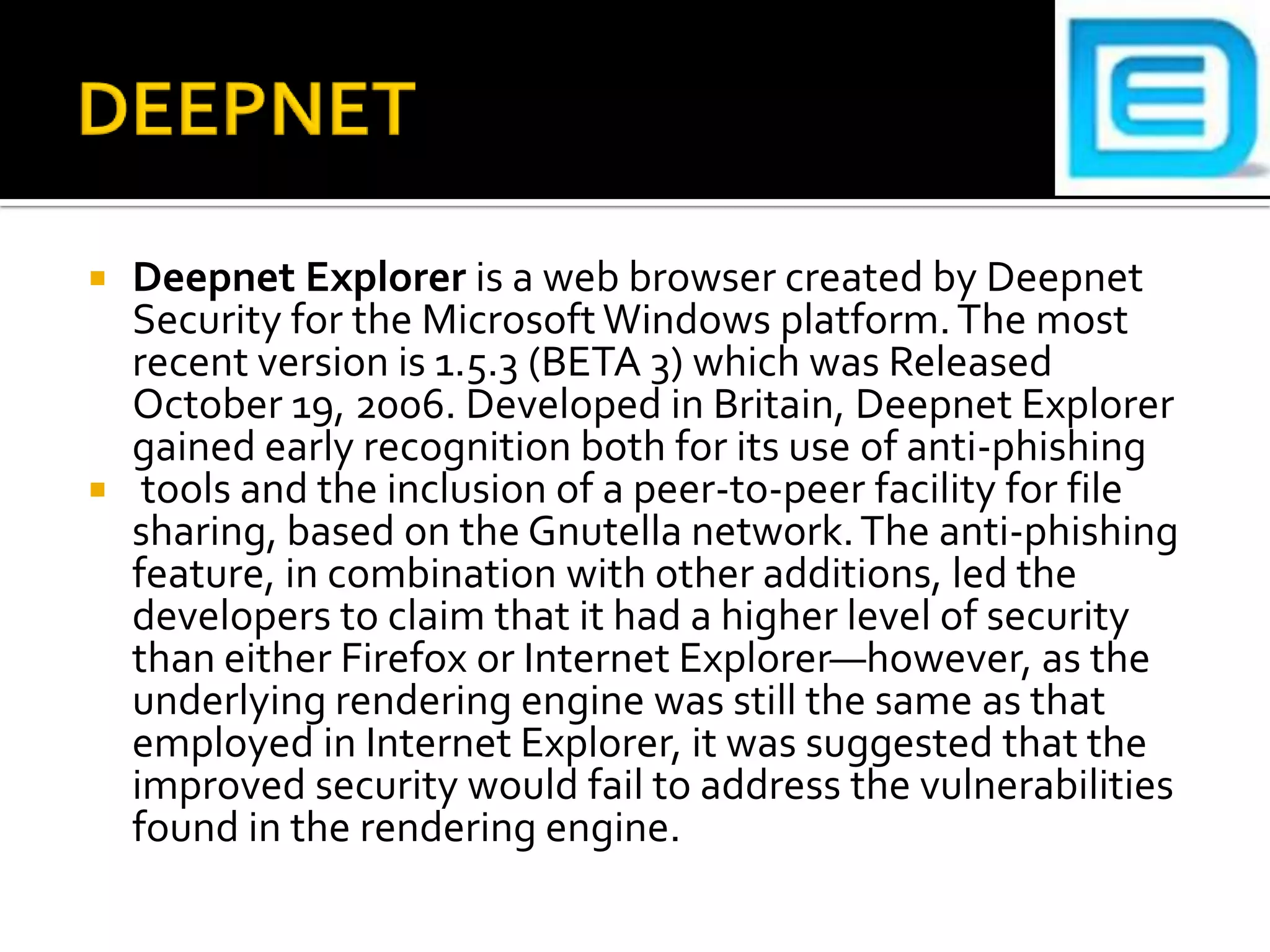 DEEPNETDeepnet Explorer is a web browser created by Deepnet Security for the Microsoft Windows platform. The most recent version is 1.5.3 (BETA 3) which was Released October 19, 2006. Developed in Britain, Deepnet Explorer gained early recognition both for its use of anti-phishing tools and the inclusion of a peer-to-peer facility for file sharing, based on the Gnutella network. The anti-phishing feature, in combination with other additions, led the developers to claim that it had a higher level of security than either Firefox or Internet Explorer—however, as the underlying rendering engine was still the same as that employed in Internet Explorer, it was suggested that the improved security would fail to address the vulnerabilities found in the rendering engine.