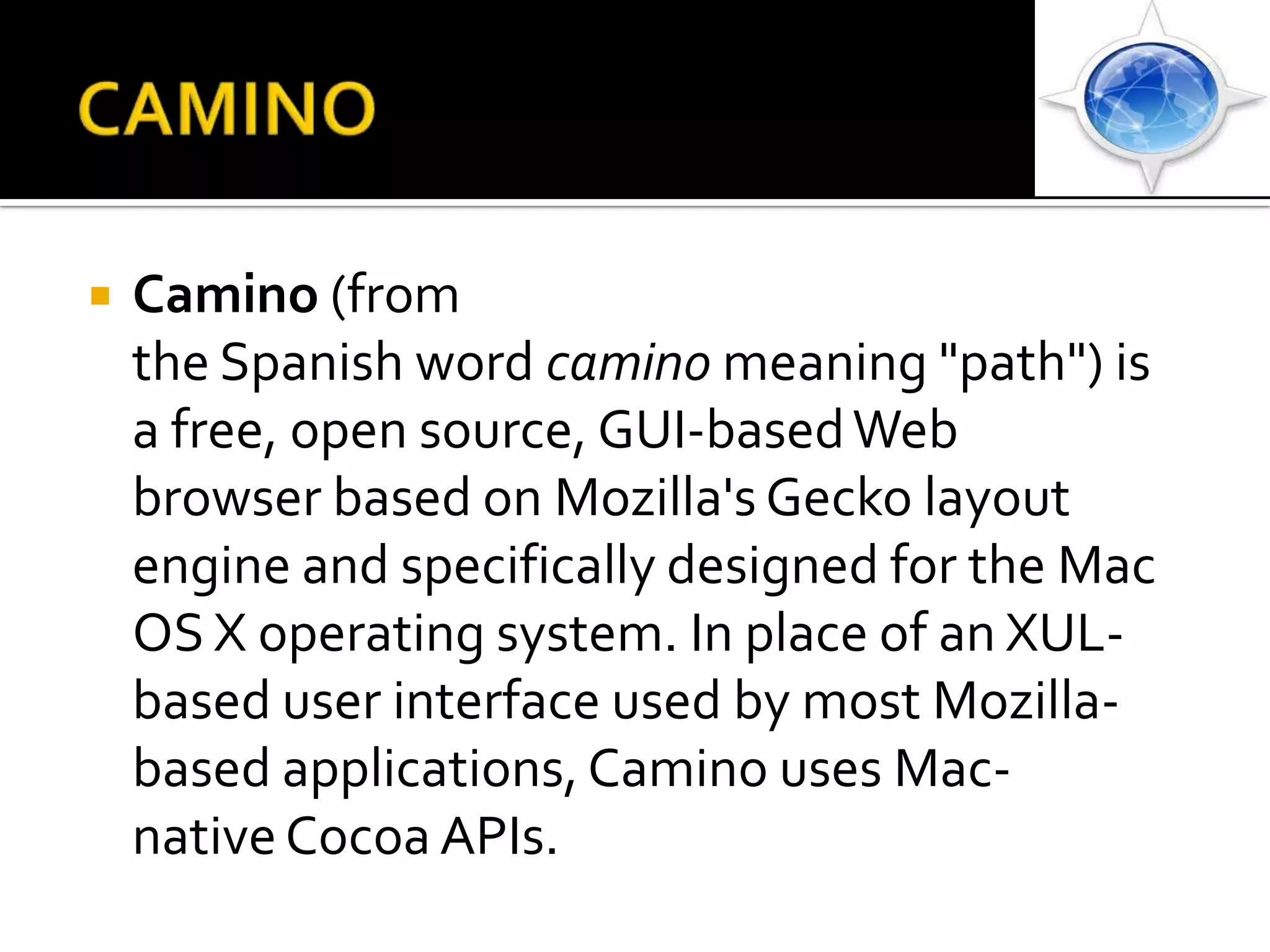 CAMINOCamino (from the Spanish word camino meaning "path") is a free, open source, GUI-based Web browser based on Mozilla's Gecko layout engine and specifically designed for the Mac OS X operating system. In place of an XUL-based user interface used by most Mozilla-based applications, Camino uses Mac-native Cocoa APIs.