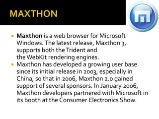 MAXTHONMaxthon is a web browser for Microsoft Windows. The latest release, Maxthon 3, supports both the Trident and the WebKit rendering engines.Maxthon has developed a growing user base since its initial release in 2003, especially in China, so that in 2006, Maxthon 2.0 gained support of several sponsors. In January 2006, Maxthon developers partnered with Microsoft in its booth at the Consumer Electronics Show.