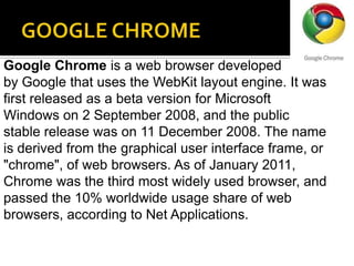 GOOGLE CHROMEGoogle Chrome is a web browser developed by Google that uses the WebKit layout engine. It was first released as a beta version for Microsoft Windows on 2 September 2008, and the public stable release was on 11 December 2008. The name is derived from the graphical user interface frame, or "chrome", of web browsers. As of January 2011, Chrome was the third most widely used browser, and passed the 10% worldwide usage share of web browsers, according to Net Applications.