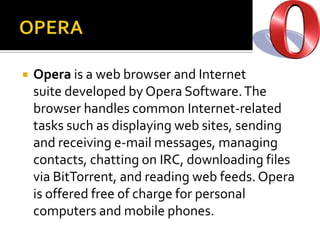 OPERAOpera is a web browser and Internet suite developed by Opera Software. The browser handles common Internet-related tasks such as displaying web sites, sending and receiving e-mail messages, managing contacts, chatting on IRC, downloading files via BitTorrent, and reading web feeds. Opera is offered free of charge for personal computers and mobile phones.