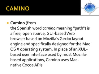 CAMINOCamino (from the Spanish word camino meaning "path") is a free, open source, GUI-based Web browser based on Mozilla's Gecko layout engine and specifically designed for the Mac OS X operating system. In place of an XUL-based user interface used by most Mozilla-based applications, Camino uses Mac-native Cocoa APIs.