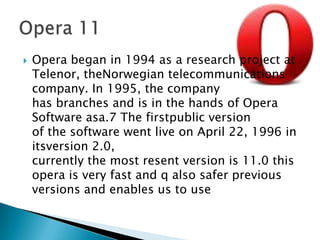 Opera began in 1994 as a research project at Telenor, theNorwegian telecommunications company. In 1995, the company has branches and is in the hands of Opera Software asa.7 The firstpublic version of the software went live on April 22, 1996 in itsversion 2.0, currently the most resent version is 11.0 this opera is very fast and q also safer previous versions and enables us to useOpera 11