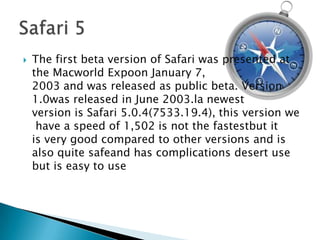 The first beta version of Safari was presented at the Macworld Expoon January 7, 2003 and was released as public beta. Version 1.0was released in June 2003.la newest version is Safari 5.0.4(7533.19.4), this version we have a speed of 1,502 is not the fastestbut it is very good compared to other versions and is also quite safeand has complications desert use but is easy to useSafari 5