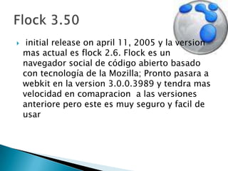 initialreleaseonapril 11, 2005 y la version mas actual es flock 2.6. Flock es un navegador social de código abierto basado con tecnología de la Mozilla; Pronto pasara a webkit en la version 3.0.0.3989 y tendra mas velocidad en comapracion  a las versiones anteriore pero este es muy seguro y facil de usarFlock 3.50