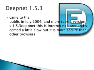 came to the public in July 2004. and more resent version is 1.5.3deppnet this is internet explorer and seemed a little slow but it is more secure than other browsersDeepnet 1.5.3