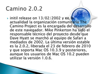 initilreleaseon 13/02/2002 y en la actualidad la organización comunitaria The Camino Project es la encargada del desarrollo de este navegador. Mike Pinkerton ha sido el responsable técnico del proyecto desde que Dave Hyatt se marchó al equipo de Safari a mediados de 2002. La última versión estable es la 2.0.2, liberada el 23 de febrero de 2010 y que soporta Mac OS 10.3.9 y posteriores, aunque los usuarios de Mac OS 10.2 pueden utilizar la versión 1.0.6. Camino 2.0.2
