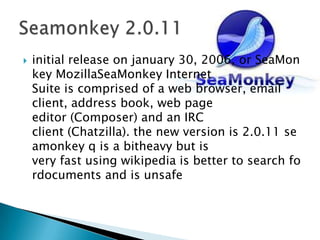 initial release on january 30, 2006, or SeaMonkey MozillaSeaMonkey Internet Suite is comprised of a web browser, email client, address book, web page editor (Composer) and an IRC client (Chatzilla). the new version is 2.0.11 seamonkey q is a bitheavy but is very fast using wikipedia is better to search fordocuments and is unsafeSeamonkey 2.0.11