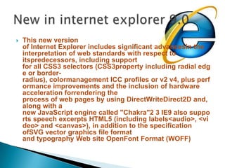This new version of Internet Explorer includes significant advancesin the interpretation of web standards with respect to itspredecessors, including support for all CSS3 selectors (CSS3property including radial edge or border-radius), colormanagement ICC profiles or v2 v4, plus performance improvements and the inclusion of hardware acceleration forrendering the process of web pages by using DirectWriteDirect2D and, along with a new JavaScript engine called "Chakra"2 3 IE9 also supports speech excerpts HTML5 (including labels<audio>, <video> and <canvas>), in addition to the specification ofSVG vector graphics file format and typography Web site OpenFont Format (WOFF)New in internet explorer 9.0