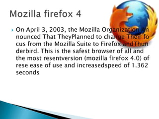 On April 3, 2003, the Mozilla Organization Announced That TheyPlanned to change Their focus from the Mozilla Suite to Firefox andThunderbird. This is the safest browser of all and the most resentversion (mozilla firefox 4.0) ofrese ease of use and increasedspeed of 1.362 secondsMozilla firefox 4